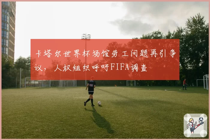 卡塔尔世界杯场馆劳工问题再引争议,人权组织呼吁FIFA调查