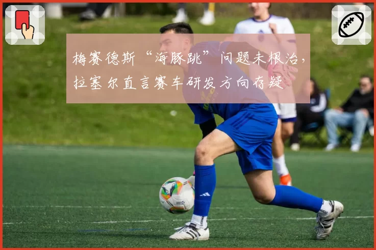 梅赛德斯“海豚跳”问题未根治，拉塞尔直言赛车研发方向存疑