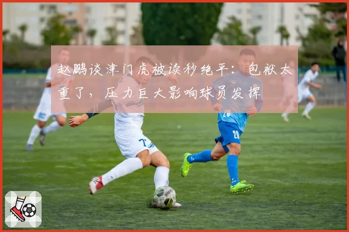 赵鹏谈津门虎被读秒绝平:包袱太重了,压力巨大影响球员发挥