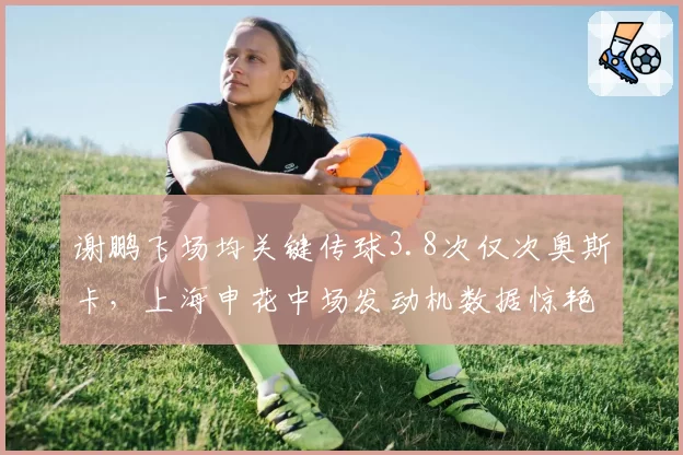 谢鹏飞场均关键传球3.8次仅次奥斯卡，上海申花中场发动机数据惊艳