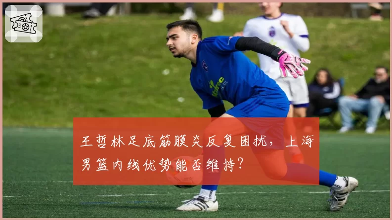 王哲林足底筋膜炎反复困扰，上海男篮内线优势能否维持？