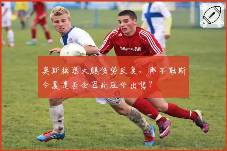 奥斯梅恩大腿伤势反复，那不勒斯今夏是否会因此压价出售？