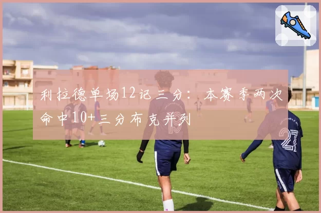 利拉德单场12记三分:本赛季两次命中10+三分布克并列