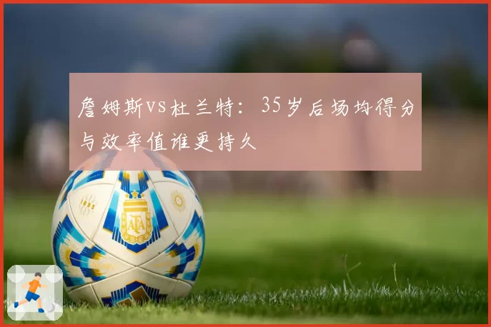 詹姆斯vs杜兰特:35岁后场均得分与效率值谁更持久