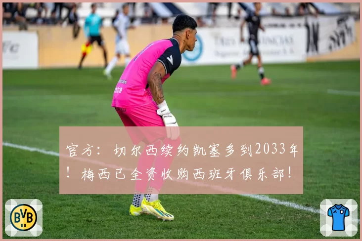 官方：切尔西续约凯塞多到2033年！梅西已全资收购西班牙俱乐部！