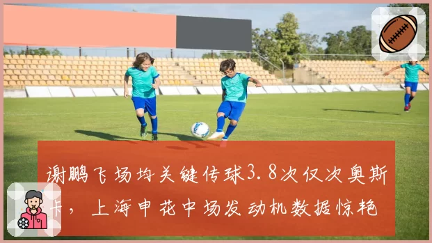 谢鹏飞场均关键传球3.8次仅次奥斯卡，上海申花中场发动机数据惊艳