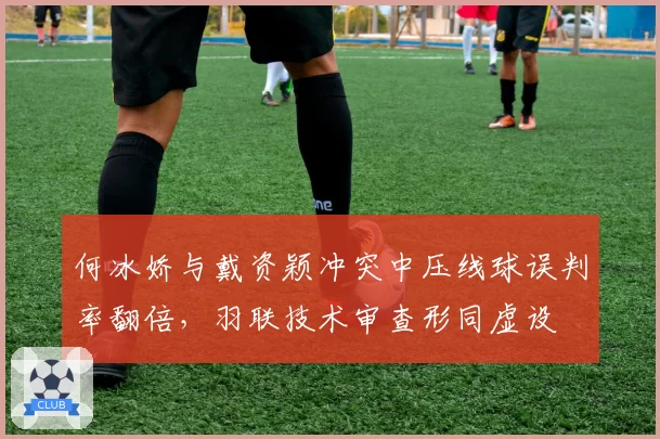 何冰娇与戴资颖冲突中压线球误判率翻倍,羽联技术审查形同虚设