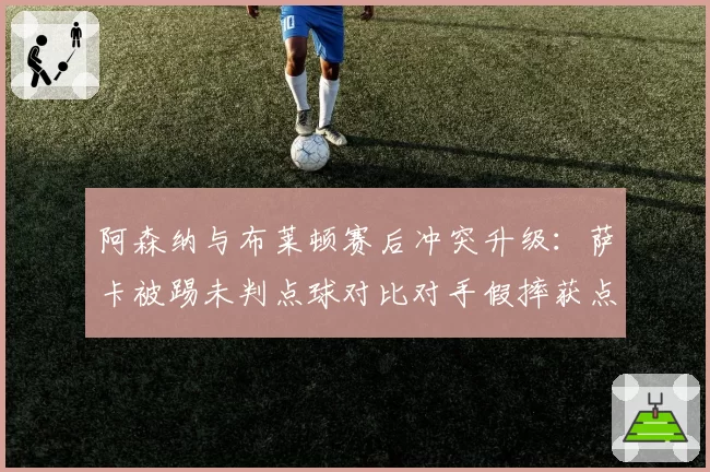 阿森纳与布莱顿赛后冲突升级：萨卡被踢未判点球对比对手假摔获点