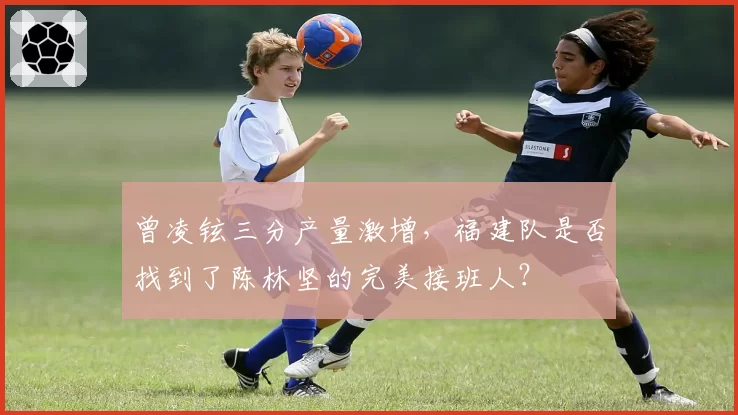 曾凌铉三分产量激增,福建队是否找到了陈林坚的完美接班人?