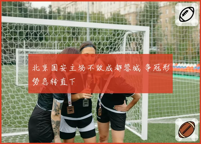 北京国安主场不敌成都蓉城 争冠形势急转直下