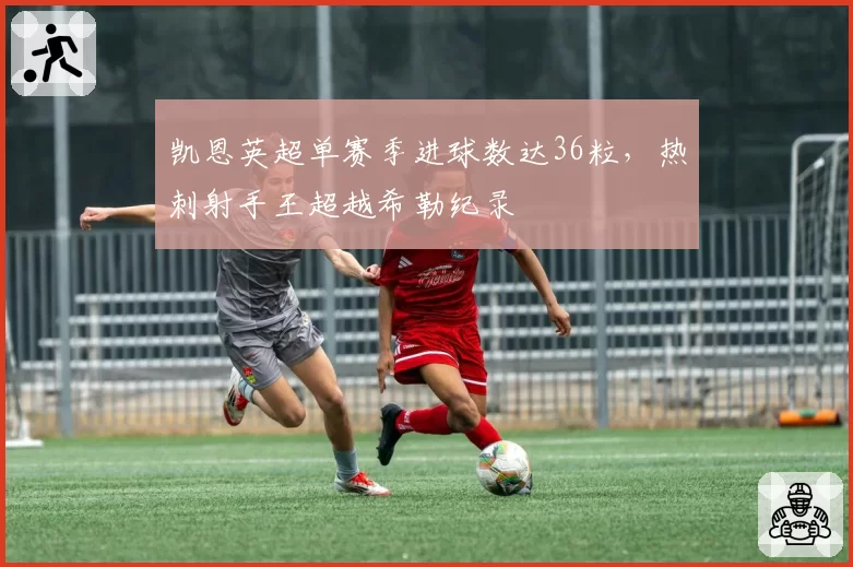 凯恩英超单赛季进球数达36粒,热刺射手王超越希勒纪录