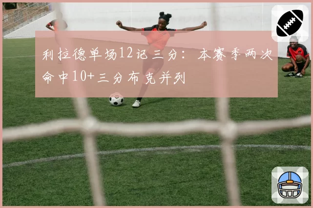利拉德单场12记三分：本赛季两次命中10+三分布克并列