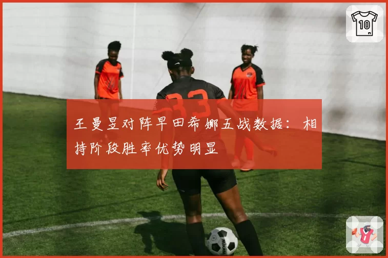 王曼昱对阵早田希娜五战数据：相持阶段胜率优势明显