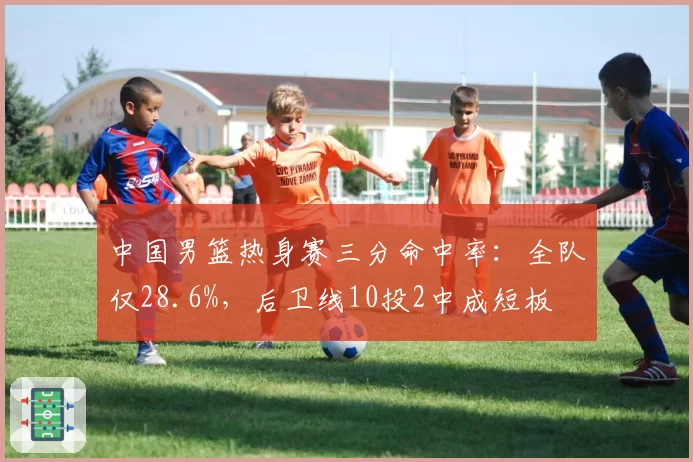 中国男篮热身赛三分命中率:全队仅28.6%,后卫线10投2中成短板