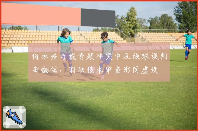 何冰娇与戴资颖冲突中压线球误判率翻倍,羽联技术审查形同虚设
