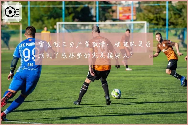 曾凌铉三分产量激增，福建队是否找到了陈林坚的完美接班人？