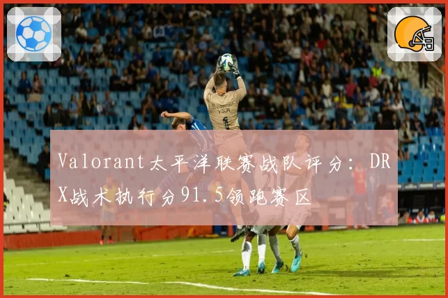 Valorant太平洋联赛战队评分:DRX战术执行分91.5领跑赛区