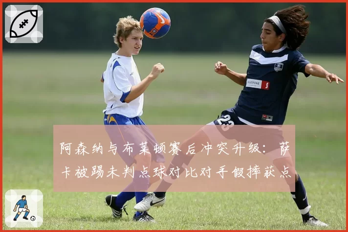 阿森纳与布莱顿赛后冲突升级：萨卡被踢未判点球对比对手假摔获点