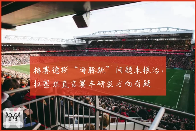 梅赛德斯“海豚跳”问题未根治，拉塞尔直言赛车研发方向存疑