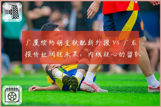 广厦续约胡金秋配新外援 vs 广东报价杜润旺未果,内线核心的留队与转会博弈