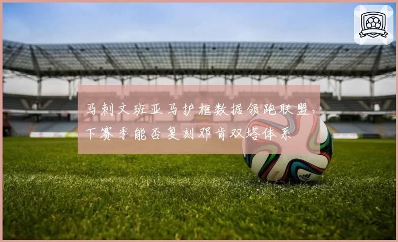 马刺文班亚马护框数据领跑联盟,下赛季能否复刻邓肯双塔体系