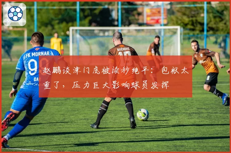 赵鹏谈津门虎被读秒绝平:包袱太重了,压力巨大影响球员发挥