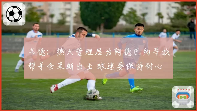 韦德：热火管理层为阿德巴约寻找帮手会果断出击 球迷要保持耐心