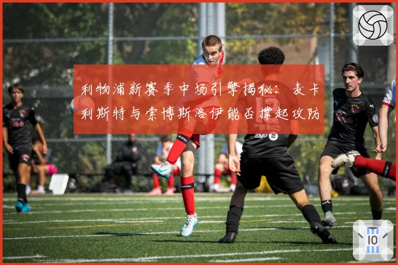 利物浦新赛季中场引擎揭秘：麦卡利斯特与索博斯洛伊能否撑起攻防转换