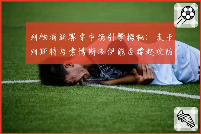 利物浦新赛季中场引擎揭秘：麦卡利斯特与索博斯洛伊能否撑起攻防转换