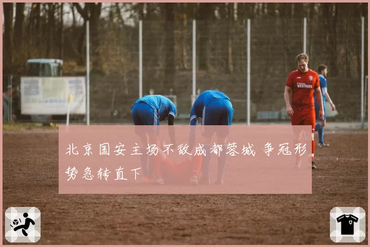 北京国安主场不敌成都蓉城 争冠形势急转直下
