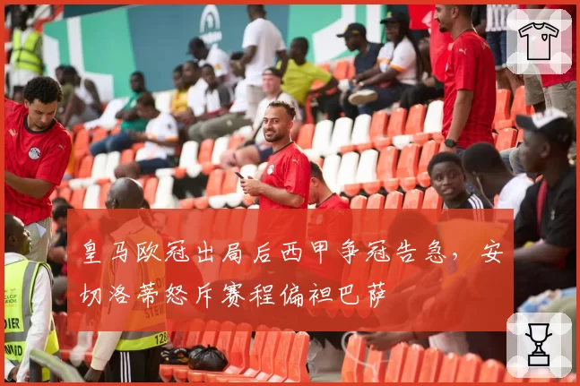 皇马欧冠出局后西甲争冠告急,安切洛蒂怒斥赛程偏袒巴萨