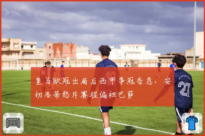 皇马欧冠出局后西甲争冠告急,安切洛蒂怒斥赛程偏袒巴萨