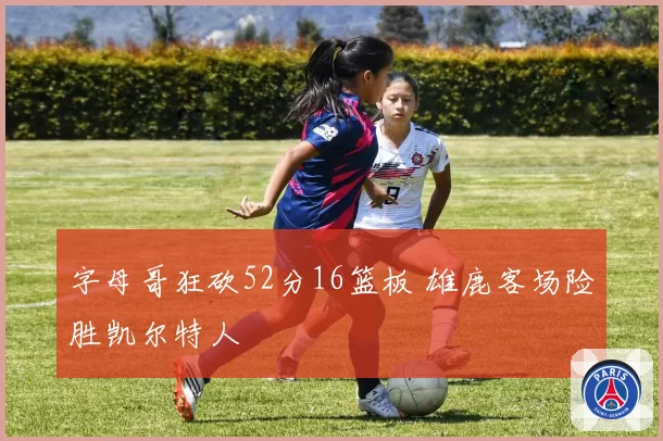 字母哥狂砍52分16篮板 雄鹿客场险胜凯尔特人