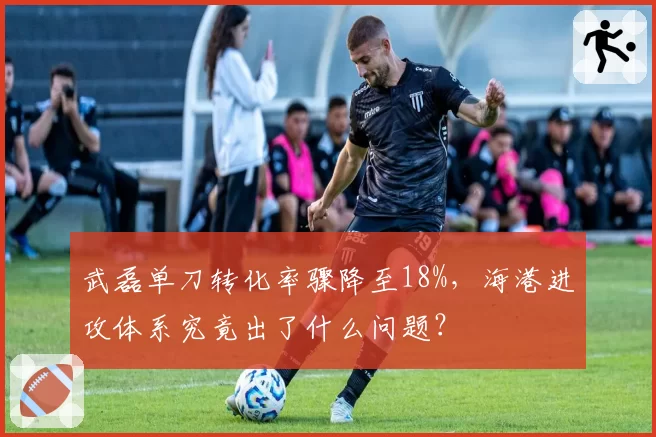 武磊单刀转化率骤降至18%，海港进攻体系究竟出了什么问题？