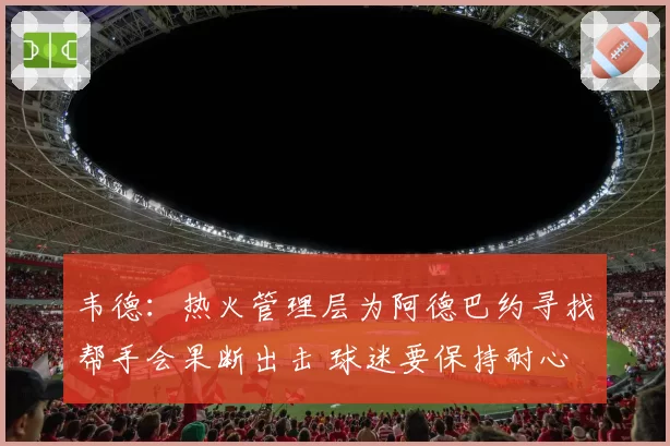 韦德：热火管理层为阿德巴约寻找帮手会果断出击 球迷要保持耐心