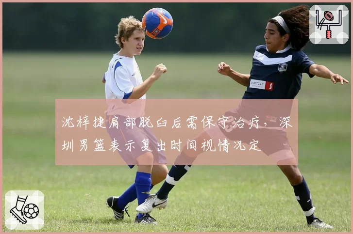 沈梓捷肩部脱臼后需保守治疗,深圳男篮表示复出时间视情况定