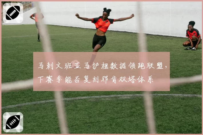 马刺文班亚马护框数据领跑联盟,下赛季能否复刻邓肯双塔体系