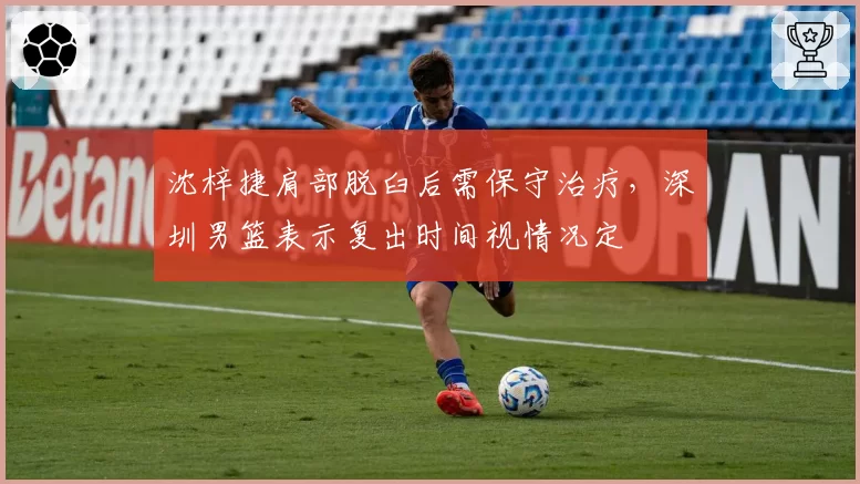 沈梓捷肩部脱臼后需保守治疗,深圳男篮表示复出时间视情况定