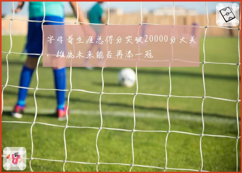 字母哥生涯总得分突破20000分大关,雄鹿未来能否再添一冠