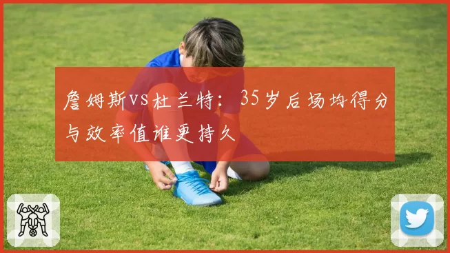 詹姆斯vs杜兰特:35岁后场均得分与效率值谁更持久
