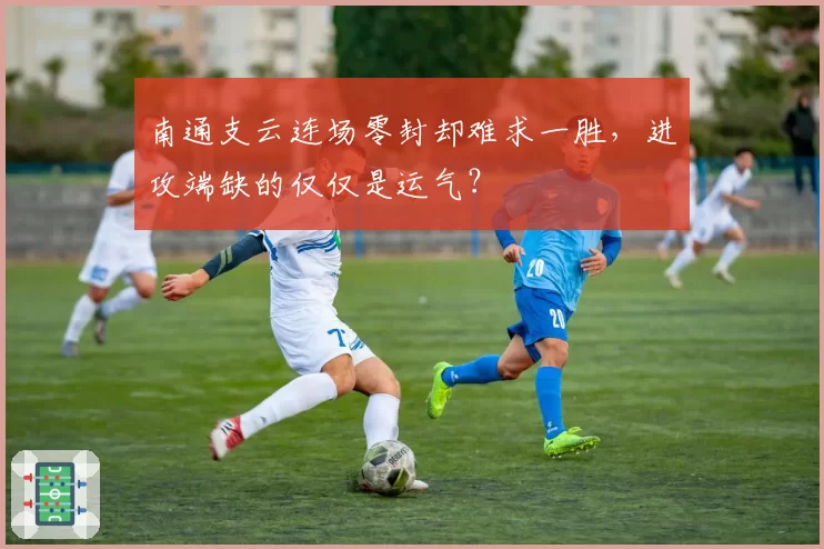 南通支云连场零封却难求一胜,进攻端缺的仅仅是运气?