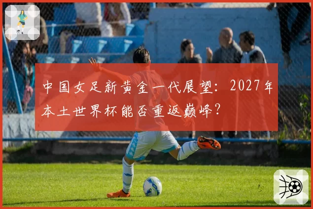 中国女足新黄金一代展望：2027年本土世界杯能否重返巅峰？