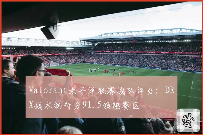 Valorant太平洋联赛战队评分:DRX战术执行分91.5领跑赛区